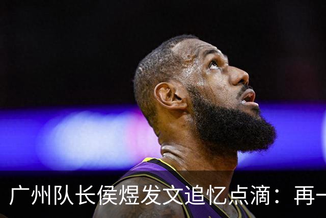 广州队长侯煜发文追忆点滴：再一次喊出为广州而战